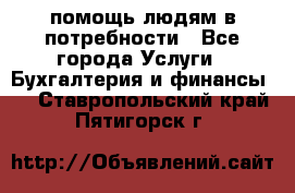 помощь людям в потребности - Все города Услуги » Бухгалтерия и финансы   . Ставропольский край,Пятигорск г.